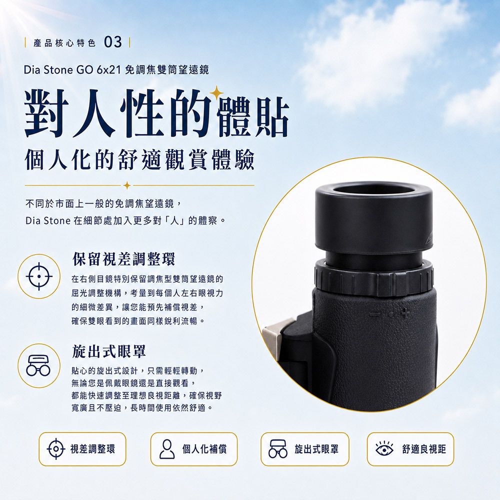 產品核心特色03 ✦ 對人性的體貼:個人化的舒適觀賞體驗 不同於市面上一般的免調焦望遠鏡,Dia Stone 在細節處加入了更多對「人」的體察: 保留視差調整環: 在右側目鏡特別保留了調焦型雙筒望遠鏡的屈光調整機構,考量到每個人左右眼視力的細微差異,讓您能預先補償視差,確保雙眼看到的畫面同樣銳利流暢。 旋出式眼罩: 貼心的旋出式設計,只需輕輕轉動,無論您是佩戴眼鏡還是直接觀看,都能快速調整至最理想的良視距離,確保視野寬廣且不壓迫,長時間使用依然舒適。