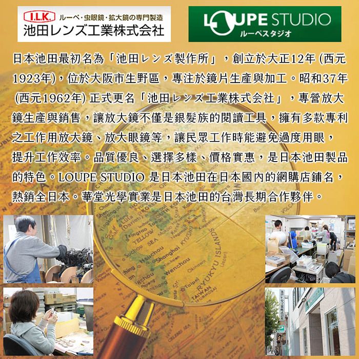 日本池田最初名為「池田レンズ製作所」，創立於大正12年 (西元1923年)，位於大阪市生野區，專注於鏡片生產與加工。昭和37年 (西元1962年) 正式更名「池田レンズ工業株式会社」，專營放大鏡生產與銷售，讓放大鏡不僅是銀髮族的閱讀工具，擁有多款專利之工作用放大鏡、放大眼鏡等，讓民眾工作時能避免過度用眼，提升工作效率。品質優良、選擇多樣、價格實惠，是日本池田製品 的特色。LOUPE STUDIO 是日本池田在日本國內的網購店鋪名，熱銷全日本。華堂光學實業是日本池田的台灣長期合作夥伴。