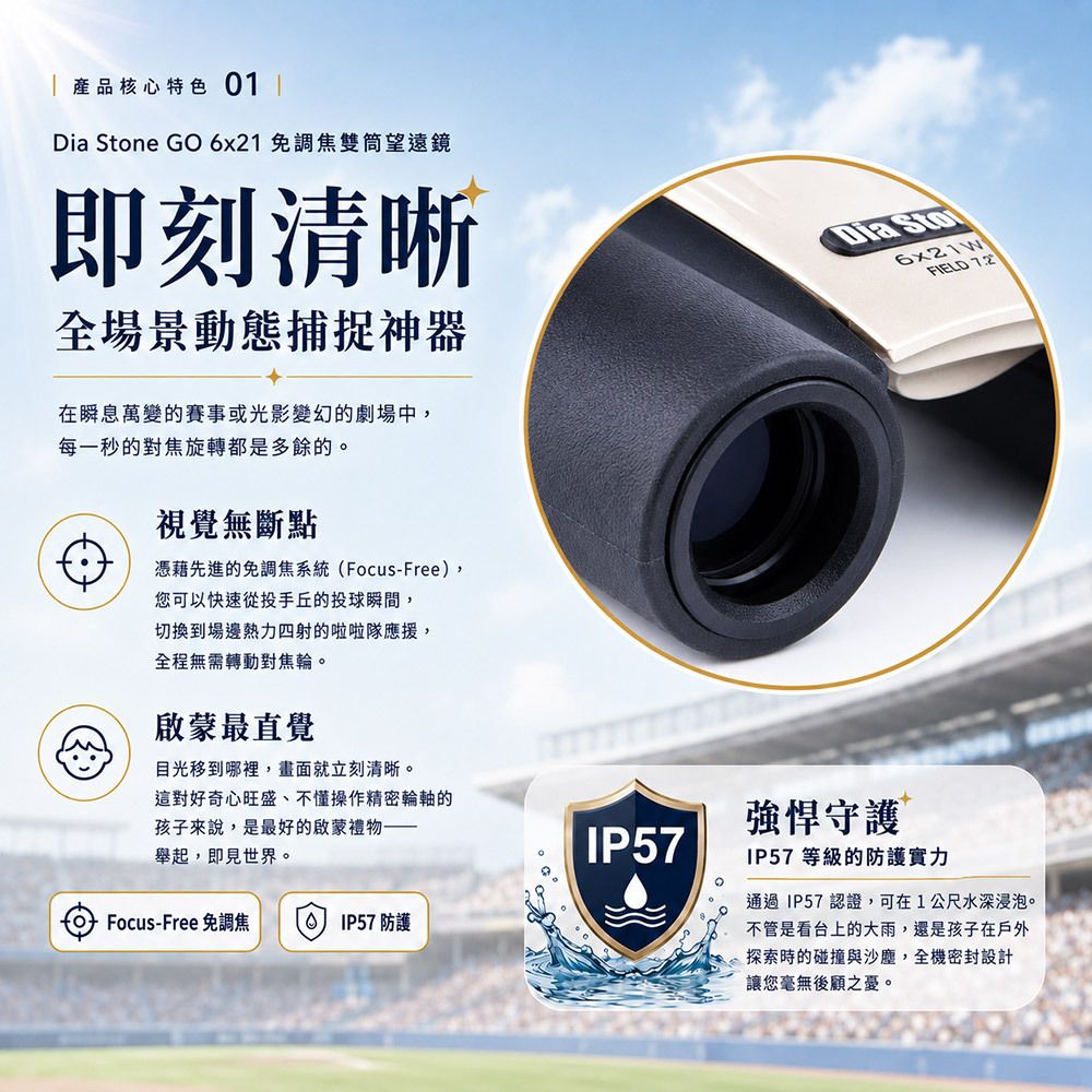 產品核心特色01 ✦ 即刻清晰:全場景動態捕捉神器 在瞬息萬變的賽事或光影變幻的劇場中,每一秒的對焦旋轉都是多餘的。 視覺無斷點: 憑藉先進的免調焦系統(Focus-Free),您可以快速從投手丘的投球瞬間,切換到場邊熱力四射的啦啦隊應援,全程無需轉動對焦輪。 啟蒙最直覺: 目光移到哪裡,畫面就立刻清晰。這對好奇心旺盛、不擅操作精密輪軸的孩子來說,是最好的啟蒙禮物——舉起,即見世界。
