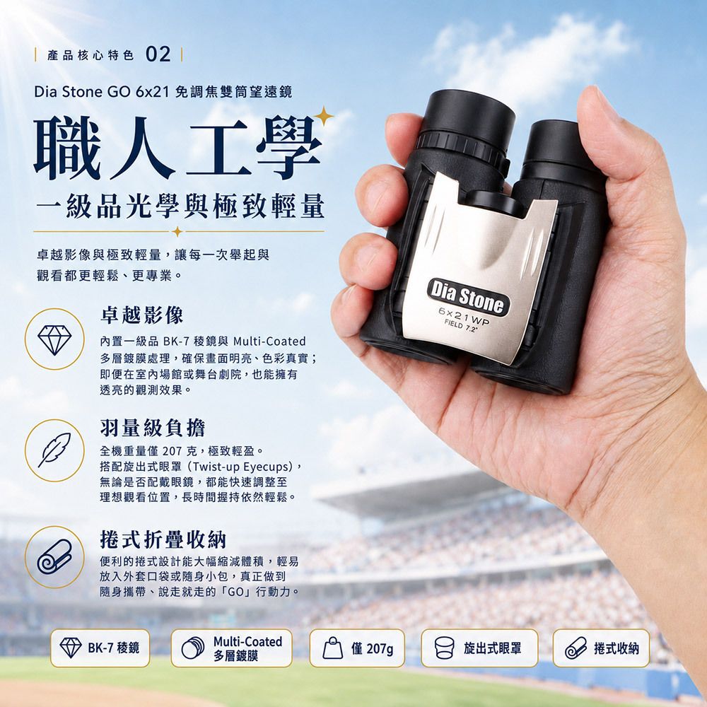 產品核心特色02 ✦ 強悍守護:IP57 等級的防護實力 最高等級防護: 通過 IP57 認證,可在 1 公尺水深浸泡。不管是看台上的大雨,還是孩子在戶外探索時的碰撞與沙塵,全機密封設計讓您毫無後顧之憂。 ✦ 職人工學:一級品光學與極致輕量 卓越影像: 內置 一級品 BK-7 稜鏡 與 Multi-Coated 多層鍍膜 處理,確保畫面明亮、色彩真實,即便在室內場館或舞台劇院,也能擁有透亮的觀測效果。 羽量級負擔: 全機重量僅 207 克,極致輕盈。搭配專業的 旋出式眼罩 (Twist-up Eyecups),無論是否配戴眼鏡,都能快速調整至最理想的觀看位置,長時間握持依然輕鬆。 捲式折疊收納: 便利的捲式設計,能大幅縮減體積,輕易放入外套口袋或隨身小包,真正做到隨身攜帶、說走就走的 「GO」行動力。